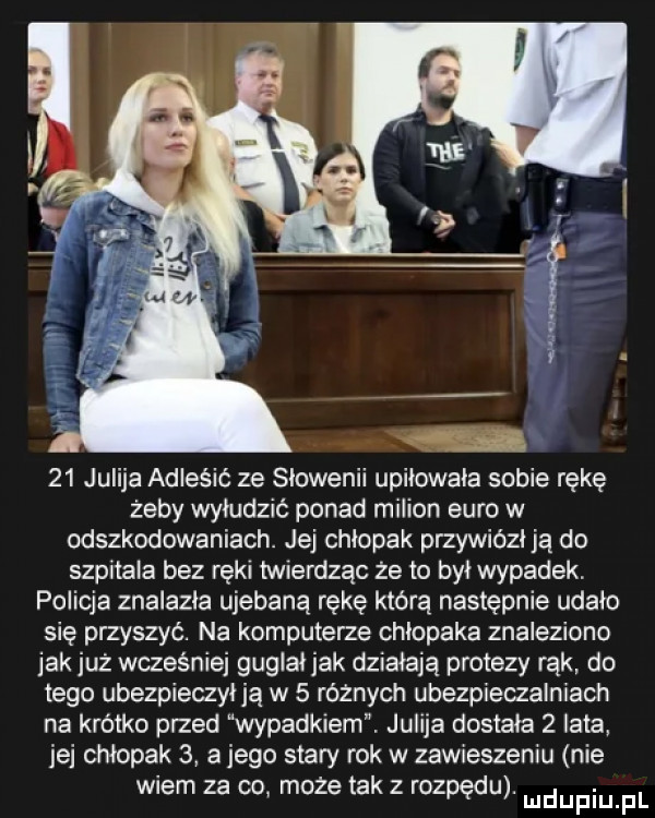 jurija adleśić ze słowenii upiłowała sobie rękę żeby wyłudzić ponad milion euro w odszkodowaniach. jej chłopak przywiózł ją do szpitala bez ręki twierdząc że to był wypadek. policja znalazła ujebaną rękę którą następnie udało się przyszyć. na komputerze chlopaka znaleziono jak już wcześniej guglał jak działają protezy rąk do tego ubezpieczył ją w   różnych ubezpieczalniach na krótko przed wypadkiem. jurija dostała   lata jej chłopak   a jego stary rok w zawieszeniu nie wiem za co może tak z rozpędu. mdupiu f