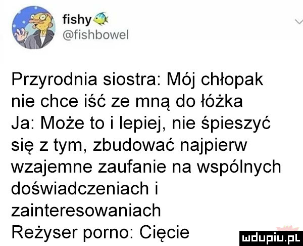 fishka fishbowei przyrodnia siostra mój chłopak nie chce iść ze mną do łóżka ja może to i lepiej nie śpieszyć się złym zbudować najpierw wzajemne zaufanie na wspólnych doświadczeniach i zainteresowaniach reżyser porno ciecie