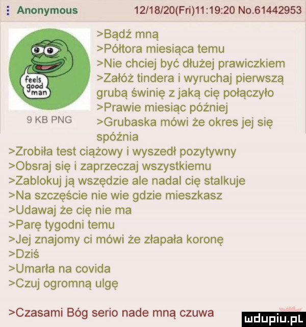 e anonymm          fn          no          bądź mną oo półtora miesiąca temu nie chciej być diuzej prawiczkiem mi zaióz tondera i wyruchaj pierwszą      . grubą świnię z jaką cię połączyło prawie miesiąc później   kb pbg grubaska mówi że okres jej się spóźnia zrobiła test ciążowy i wyszedł pozytywny obsraj się i zaprzeczaj wszystkiemu zablokuj ją wszędzie ale nadal cię stalkuje na szczęście nie wie gdzie mieszkasz udawaj że cię nie ma parę tygodni temu jej znajomy ci mówi że ziapaia koronę dzis umbria na covida czuj ogromną ulgę czasami bóg serio nade mną czuwa