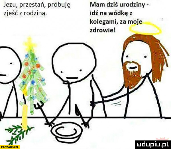 jezu przestań próbuję mam dzis urudzinv zjeść z rodziną. idź na wódkę   kolegami za m j zdrowie
