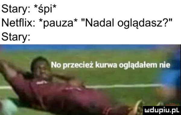 stary śpi netflix pauza nadal oglądasz stary no przecież kurwa oglądałem nie i