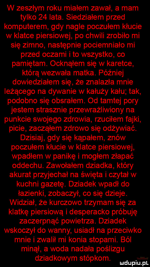 w zeszłym roku miałem zawał a mam tylko    lata. siedziałem przed komputerem gdy nagle poczułem kłucie w klatce piersiowej po chwili zrobiło mi się zimno następnie pociemniało mi przed oczami i to wszystko co pamiętam. ocknąłem się w karetce którą wezwała matka. później dowiedziałem się że znalazła mnie leżącego na dywanie w kałuży kału tak podobno się obsrałem. od tamtej pory jestem strasznie przewrażliwiony na punkcie swojego zdrowia rzuciłem fajki picie zacząłem zdrowo się odżywiać. dzisiaj gdy się kąpałem znów poczułem kłucie w klatce piersiowej wpadłem w panikę i moglem złapać oddechu. zawołałem dziadka który akurat przyjechał na święta i czytał w kuchni gazetę. dziadek wpadł do łazienki zobaczył co się dzieje. widział że kurczowo trzymam się za klatkę piersiową i desperacko próbuję zaczerpnąć powietrza. dziadek wskoczył do wanny usiadł na przeciwko mnie i zwalił mi konia stopami. ból minął a woda nadała poślizgu dziadkowym stopkom. mnpm fl
