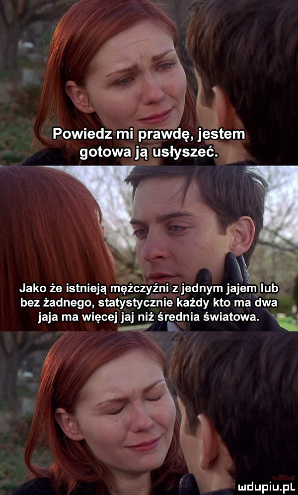 powiedz mi prawdę jestem gotowa ją usłyszeć. jako ze istnieją mężczyźni z jednym jajem iab bez żadnego statystycznie każdy kto ma dwa a a ma wi ce a niż średnia światowa. i i ę ii