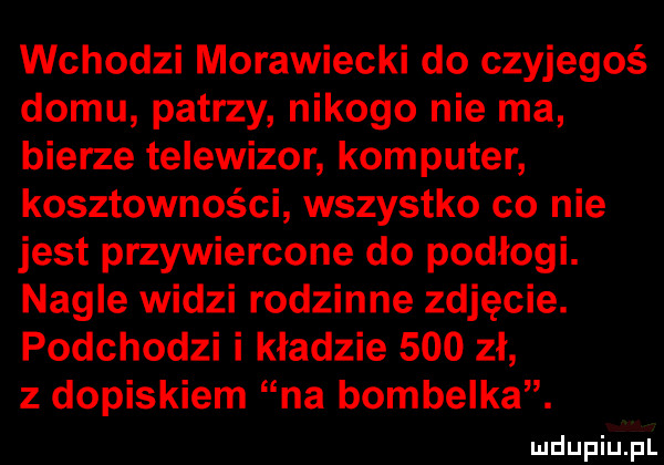 wchodzi morawiecki do czyjegoś domu patrzy nikogo nie ma bierze telewizor komputer kosztowności wszystko co nie jest przewiercone do podłogi. nagle widzi rodzinne zdjęcie. podchodzi i kładzie     zł z dopiskiem na bombelka
