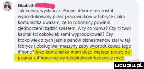 elizabeth tak kurwa wysłano   iphone. iphone en zostal wyprodukowany przez pracowników w fabryce itako komunistka uwazam ze to robotnicy powinni zjednoczeni rządzić światem. a ty co kurwa czy ci twoi kapitaliści cokolmek sami wyprodukowali czy ktokolwiek z ych jaśnie panów biznesmenów stal w tej balu iwal mas n z
