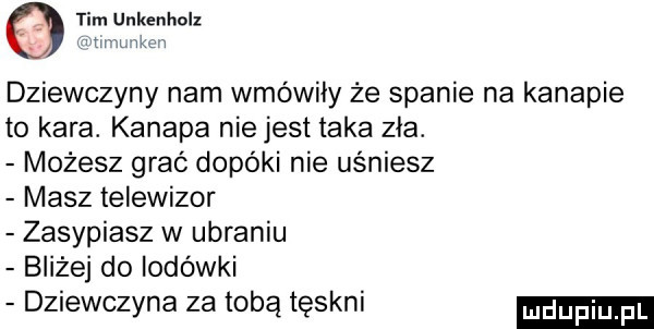 tim unkenholz h um. wkm dziewczyny nam wmówiły że spanie na kanapie to kara. kanapa nie jest taka zła. możesz grać dopóki nie uśniesz masz telewizor zasypiasz w ubraniu bliżej do lodówki dziewczyna za tobą tęskni