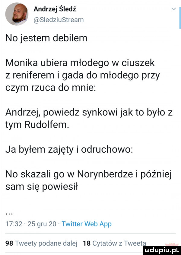 andrzej śledź. sledzxustream no jestem debilem monika ubiera młodego w ciuszek z reniferem i gada do młodego przy czym rzuca do mnie andrzej powiedz synkowi jak to było z tym rudolfem. ja byłem zajęty i odruchowo no skazali go w norymberdze i później sam się powiesił          gru   . twitter web aap    tweety podane dalej    cytatów z tweeta