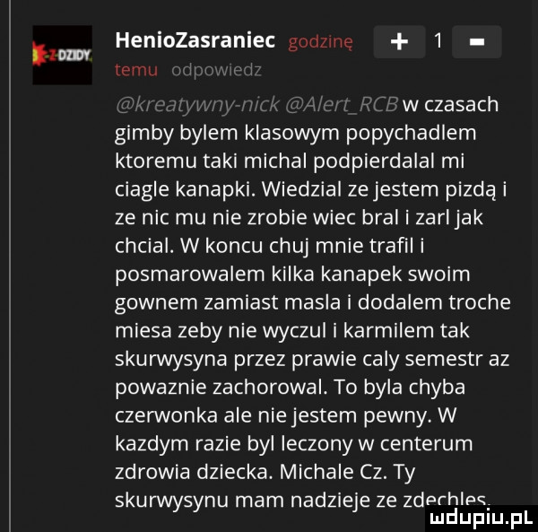 mm heniozasraniec gorlzme   emu w czasach gimby bylem klasowym popychadlem ktoremu taki michal podpierdalal mi ciagle kanapki. wiedzial ze jestem pizda i ze nic mu nie zrobie wiec bral i zarl jak chcial. w koncu chuj mnie trafili posmarowalem kilka kanapek swoim gownem zamiast masla i dodalem troche miesa zeby nie wyczul i karmilem tak skurwysyna przez prawie caly semestr az powaznie zachorowal. to byla chyba czerwonka ale niejestem pewny w kazdym razie byl leczony w centerum zdrowia dziecka. michale cz. ty skurwysynu mam nadzieje ze zderhlps. mduplu pl