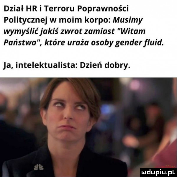 dział hr i terroru poprawności politycznej w moim korpo musimy wyrys lic jakiś zwrot zamiast witam państwa które uraża osoby gender fluid. ja intelektualista dzień dobry