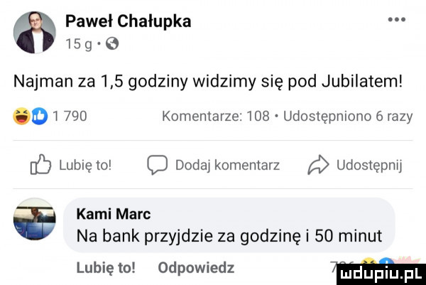 paweł chałupka    g najman za     godziny widzimy się pod jubilatem o     komentarze     udostępmono   razy lubię to c douai komentarz udoslęphu kami marc na bank przyjdzie za godzinę i    minut lubię to odpowiedz  mm
