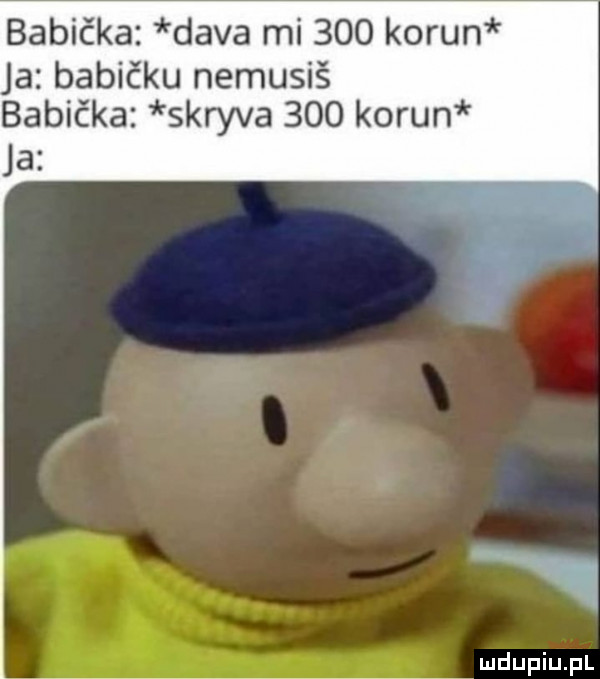 babiaka diva mi     kohun a babiaku nemusiś babiaka skryba     kohun ja