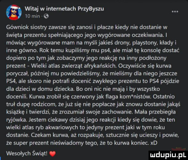 vlhtaj w intemetach przybyszu    min   gówniok siostry zawsze się zanosi i płacze kiedy nie dostanie w święta prezentu speiniającegojego wygórowane oczekiwania. i mówiąc wygórowane mam na myślijakies drony playstony. kłady i inne gówno. rok temu kupiliśmy mu ps  ale miał tę konsolę dostać dopiero po tym jak zobaczymy jego reakcję na inny podłożony prezent wielki atlas zwierzat afrykańskich oczywiście się kurwa poryczal później mu powiedzieliśmy że mieliśmy dla niegojeszcze p   ale skoro nie potrafi docenić zwykłego prezentu to psa pójdzie dla dzieci w domu dziecka. bo oni nic nie mają i by wszystko docenili. kurwa zrobił się czerwonyjak flaga kom nistów. ostatnio tau dupę rodzicom zejuz się nie poplaczejak znowu dostaniejakąs książkę i twierdzi że zrozumial swoje zachowanie. maca przebiegla ryjówka. jestem ciekawy dz jego reakcji kiedy się dowie ze ten wielki atlas ryb akwariowych to jedyny prezentjaki w tym roku dostanie. czekam kurwa aż rozpakuje sztucznie się ucieszy i powie ze super prezent nieświadomy tego że to kurwa koniec. xd wesołych świąt. udupiu pl