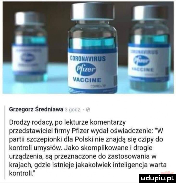 grzegorz średniawa drodzy rodacy po lekturze komentarzy przedstawiciel firmy pﬁzer wydal oświadczenie w partii szczepionki dla polski nie znajdą się czipy do kontroli umysłów. jako skomplikowane i drogie urządzenia są przeznaczone do zastosowania w krajach gdzie istnieje jakakolwiek inteligencja wana kontroli