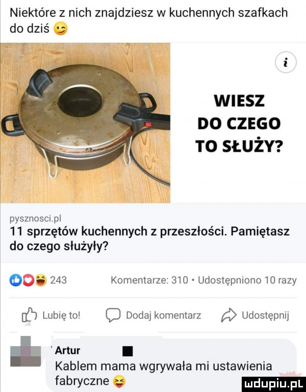 niektóre z nich znajdziesz w kuchennych szafkach do dziś w sz do czzso to służy pysznoscn pl    sprzętów kuchennych z przeszłości. pamiętasz do czego służyły do     komentarze     udostępniono razy c lunięto d dodaj komentarz udostępnij kablem mama wgrywała mi ustawienia fabryczne