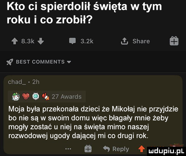 kto ci spierdolił święta w tym roku i co zrobił    k i   k   stare best comments v chad  h v.      awmds moja była przekonała dzieci że mikołaj nie przyjdzie bo nie są w swoim domu więc błagały mnie żeby mogły zostać u niej na święta mimo naszej rozwodowej ugody dającej mi co drugi rok. a repry fmdu piuipl