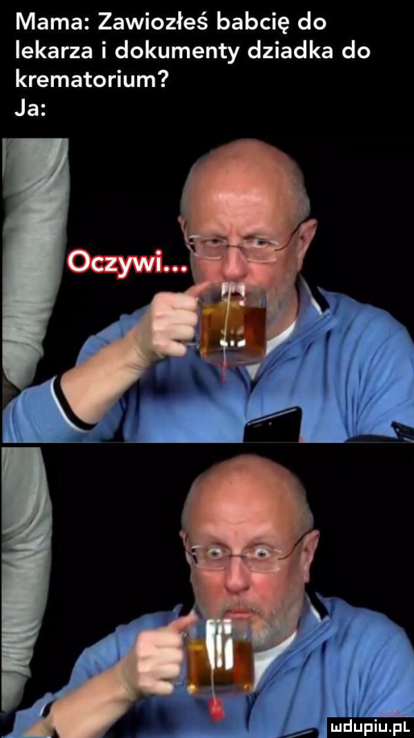 mama zawiozłeś babcię do lekarza i dokumenty dziadka do krematorium