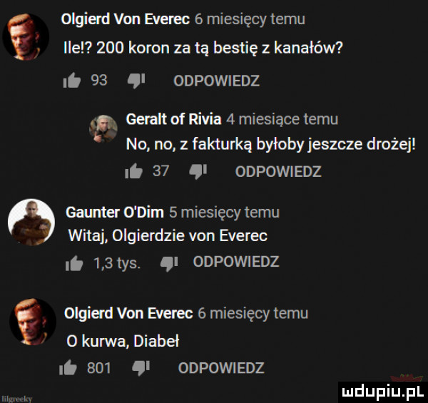 olgiad van event   miesięcy temu llel     koron za tą bestię kanałów it      odpowiedz. gera of rivia   miesiące temu no no. z fakturką bylobyjeszcze drożej.    odpowiedz gonna o dim   miesięcy temu mtaj olgierdzie van everec.     ys. i odpowiedz ę olgierd van everec   miesięcy temu   kurwa diabeł lb     ql odpowiedz