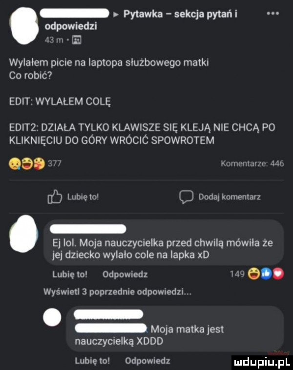 pytanka sekcja pytań i odpowiedzi z m ej wylałem picie na laptopa służbowego matki co robić elit wvlalem cole sdz działa tylko klawisze się kleją nie chcą po kliknieciu do górv wróció spowrotem a. j mev mm w c lubiem c dodalkomeniarz ej ibl. moja nauczycielka przed chwilą mówiła ze jej dziecko wyiaio cole na lapka xd lubię mi odpowiedz ww. wyświetl   poprzednie odpowiednim moja matka jest nauczycielką xddd lubięlo odpownedx