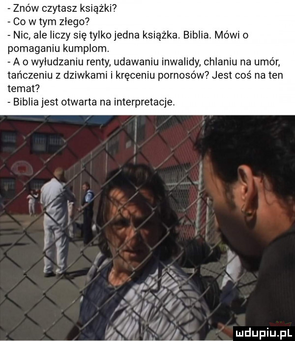 znow czytasz książki co w tym zlego nic ale liczy się tylko jedna książka. biblia. mówi o pomaganiu kumplom. a o wyludzaniu renty udawaniu inwalidy chlaniu na umór tańczeniu z dziwkami i kręceniu pornosów jest coś na ten temat biblia jest otwarta na interpretacje. abakankami
