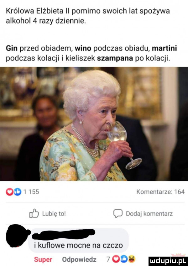 królowa elżbieta ii pomimo swoich la spożywa alkohol   razy dziennie. gin przed obiadem wino podczas obiadu martini podczas kolacji i kieliszek szampana po kolacji. oi     komentarze     lubie lol o dada komentarz i kuflowe mocne na czczo odpowiedz   o