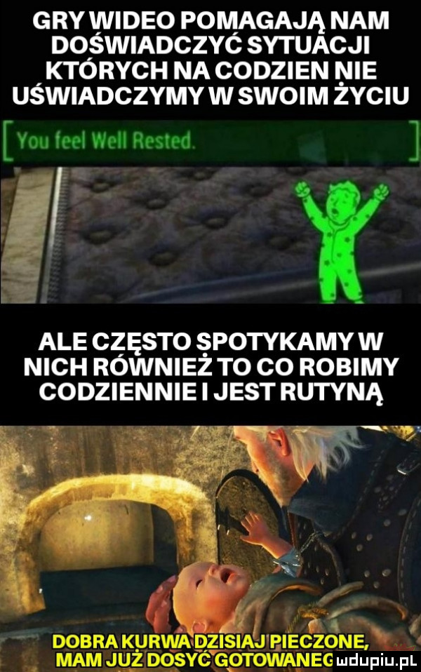 gry wideo pomagają nam doświadczyc sytuacji których na codzien nie uswiadczymy w swoi m zyciu y-u fell will rested ale często spotykamy w nich również to co robimy codziennie i jest rutyną a dobra kurwa dzisna j pieczone mam j u ż dosie gotowaneg ludupiu. pl