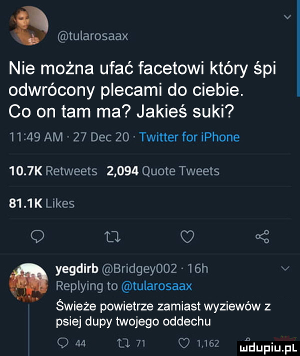 tuiarosaax nie można ufać facetowi który śpi odwrócony plecami do ciebie. co on tam ma jakieś suki       am    dec    twitter for iphone     k retweets       quote tweets     k limes q fl oś yegdirb bridgeyooz   h v replying to ularosaax. abakankami świeże powietrze zamiast wyziewów z psiej dupy twojego oddechu q ma o       madupqul