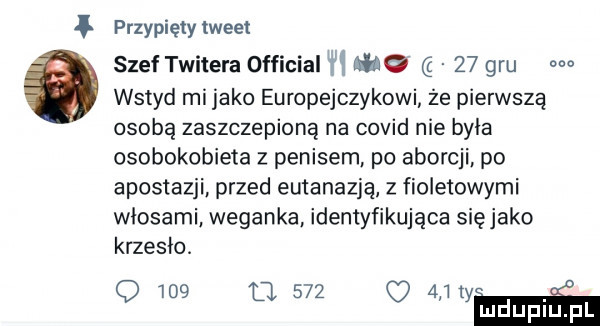 przypięty tweet szef twiłera official i o    gru m wstyd mi jako europejczykowi że pierwszą osobą zaszczepioną na covid nie byla osobokobieta z penisem. po aborcji po apostazji. przed eutanazję z fioletowymi wlosami weganke. identyfikująca sięjako krzesło. o     o