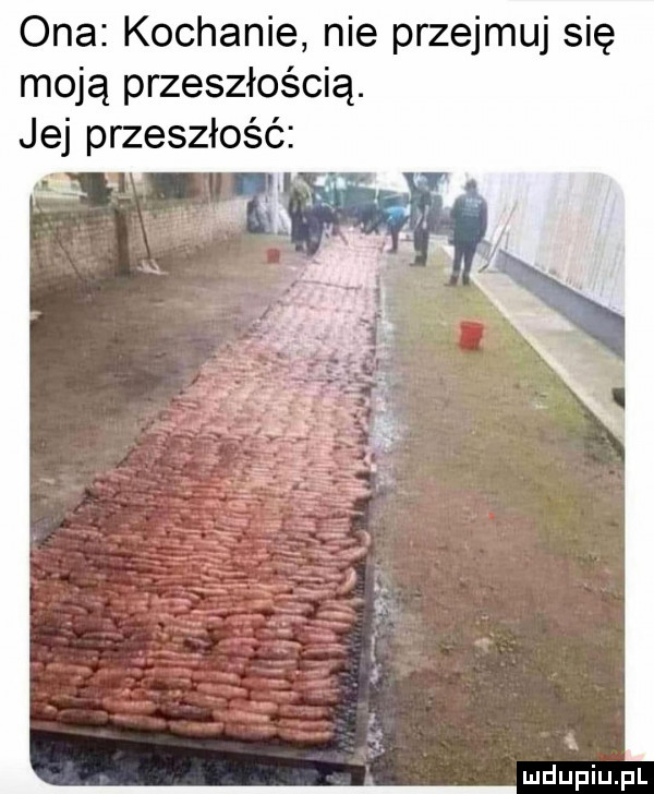 ona kochanie nie przejmuj się moją przeszłością. jej przeszłość