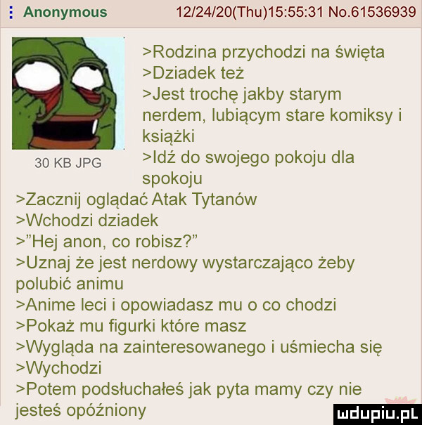 anonymous          tau          no          rodzina przychodzi na święta dziadek też jest trochę jakby stan m nerdem lubiącym stare komiksy i książki    kb jpg idż do swojego pokoju dla spokoju zacznij oglądać atak tytanów wchodzi dziadek hej agon co robisz uznaj że jest nardowy wystarczająco żeby polubić animu anime leci i opowiadasz mu o co chodzi pokaż mu figurki które masz wyglada na zainteresowanego i uśmiecha się wychodzi potem podsłuchałeś jak pyta mamy czy nie jesteś opóźniony