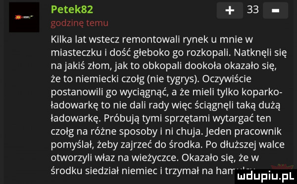 petek      godzinę temu kilka lat wstecz remontowali rynek u mnie w miasteczku ilość gleboko go rozkopali. natknęli się na jakiś zlom jak to obkopali dookola okazalo się że to niemiecki czolg nie tygrys. oczywiście postanowili go wyciągnąć a że mieli tylko koparko lamowarkę to nie dali rady więc ściągnęli taką dużą ładowarkę. próbują tymi sprzętami wytargać ten czolg na różne sposoby i ni chuja jeden pracownik pomyślal żeby zajrzeć do środka. po dluzszej walce otworzyli wlaz na wieżyczce. okazalo sie że w środku siedzial niemiec itrzymal na harruiliupqul