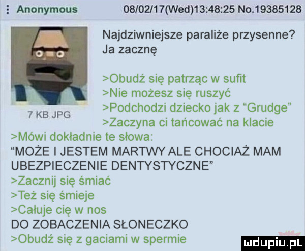 e anonymous          wed          no          najdziwniejsze paraliże przysenne ja zacznę obudź się patrząc w sufit nie możesz się ruszyć podchodzi dziecko jak z grunge zaczyna ci tańcować na klacie mówi dokładnie te słowa moze i jestem martwy ale chociaż mam ubezpieczenie dentystyczne zacznij się śmiać też się śmieje całuje cię w nos do zobaczenia słoneczko obudz się z gaciami w spermie   kb jpg
