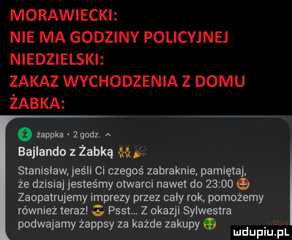 morawiecki nie ma godziny policyjne niedzielski zakaz wychodzenia z domu żabka żappka zgudz. a bajlando z żabką   stanisław jeśli ci czegoś zabraknie pamiętaj że dzisiaj jesteśmy otwarci nawet do         zaopatrujemy imprezy przez cały rok pomożemy również teraz   psst. z okazji sylwestra podwajamy żappsy za każde zakupy q