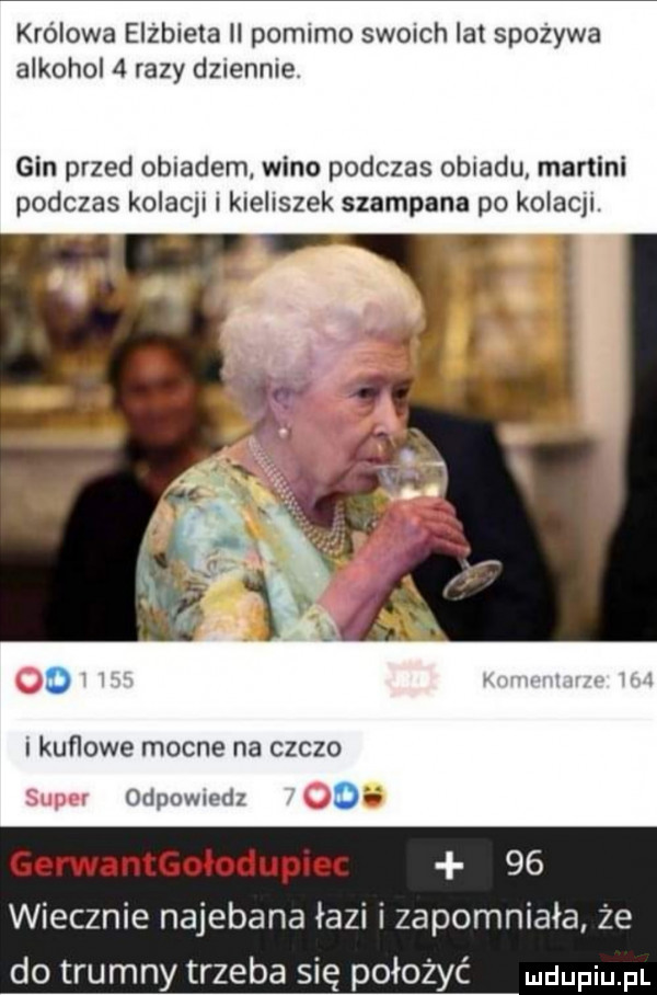 królowa elżbieta ll pomimo swoich lat spożywa alkohol   razy dziennie gin przed obiadem wino podczas obiadu martini podczas kolami i kieliszek szampana po kolami. i kuﬂowe mocne na czczo odpowiedz o gerwantgołodupnu    wiecznie najebana łazi i zapomniała że do trumny trzeba się położyć