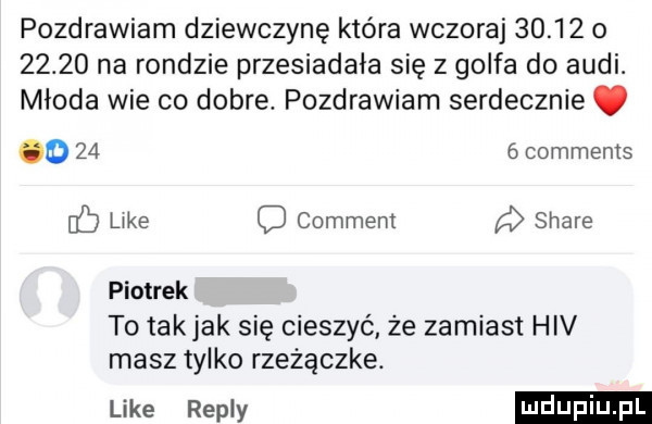 pozdrawiam dziewczynę która wczoraj       o       na rondzie przesiadała się z golfa do audi. młoda wie co dobre. pozdrawiam serdecznie. o      comments c like o comment a stare piotrek to takjak się cieszyć że zamiast hiv masz tylko rzezączke. uke repry