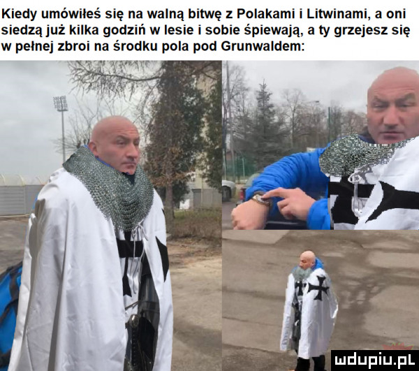 kiedy umówiłes się na walną bitwę z polakami i litwinami a oni siedzą już kilka godzeń w lesie i sobie śpiewają a ty grzejesz się w pełnej zbroi na środku pola pod grunwaldem n w