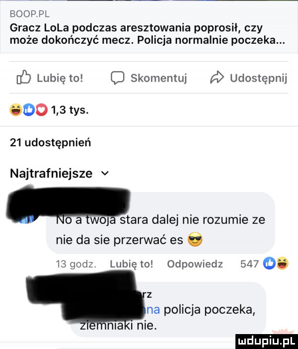 bopp pl gracz lola podczas aresztowania poprosil czy może dokończyć mecz. policja normalnie poczeka. c lubię to o skomentuj udostępnij do     tys.    udostępnień najtrafniejsze v. lo a icc stara dalej nie rozumie ze nie da sie przerwać es      godz lubię to odpomedz    . z na policja poczeka nia nie