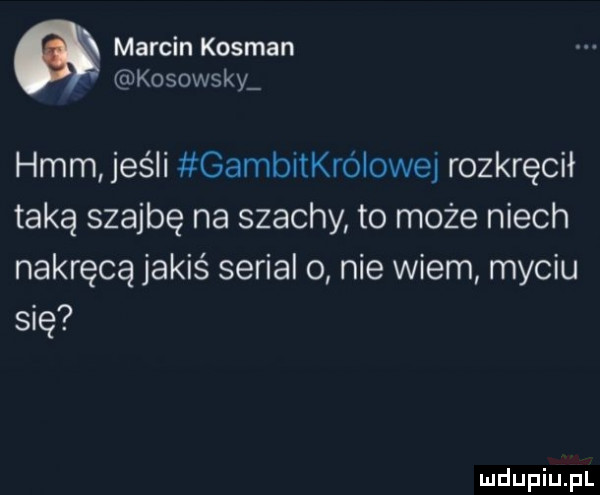 marcin kosman kosowscy hmm jeśli gambitkrólowej rozkręcił taką szajbę na szachy to może niech nakręca jakiś serial o nie wiem myciu się