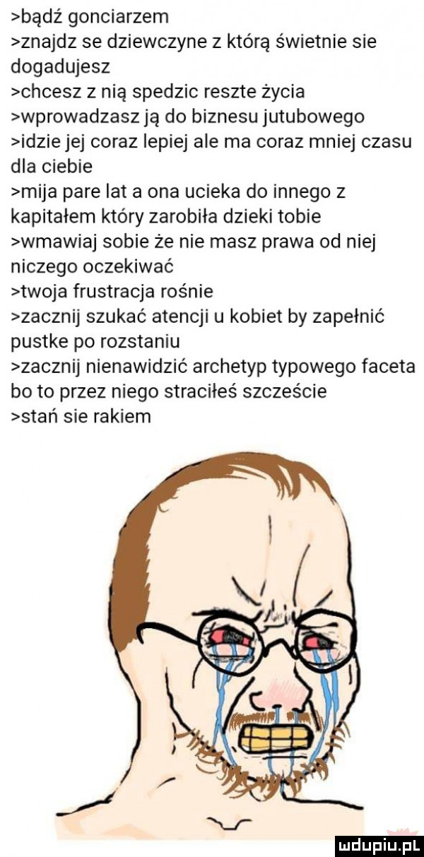 bądź gonciarzem znajdz se dziewczyne z którą świetnie sie dogadujesz chcesz z nią spedzic reszte życia wprowadzasz ją do biznesu jutubowego idzie jej coraz lepiej ale ma coraz mniej czasu dla ciebie mija pare lat a ona ucieka do innego z kapitałem który zarobiła dzieki tobie wmawiaj sobie ze nie masz prawa od niej niczego oczekiwać twoja frustracja rośnie zacznij szukać atencji u kobiet by zapełnić pustke po rozstaniu zacznij nienawidzić archetyp typowego faceta bo to przez niego straciłeś szczęście stań sie rakiem ludu iu. l
