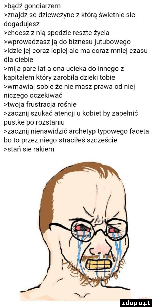 bądź gonciarzem znajdz se dziewczyne z którą świetnie sie dogadujesz chcesz z nią spedzic reszte życia wprowadzasz ją do biznesu jutubowego idzie jej coraz lepiej ale ma coraz mniej czasu dla ciebie mija pare lat a ona ucieka do innego z kapitałem który zarobiła dzieki tobie wmawiaj sobie ze nie masz prawa od niej niczego oczekiwać twoja frustracja rośnie zacznij szukać atencji u kobiet by zapełnić pustke po rozstaniu zacznij nienawidzić archetyp typowego faceta bo to przez niego straciłeś szczęście stań sie rakiem ludu iu. l