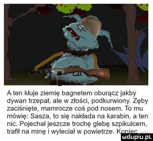 aten kłuje ziemię bagnetem oburączjakby dywan trzepał ale w złości podkunniony. zęby zaciśnięte mamrocze coś pod nosem. to mu mówię sasza to się nakłada na karabin a ten nic. pojechaijeszcze trochę glebę szpikulcem trafił na minę i wyleciał w powietrze. abakankami mduplu pl