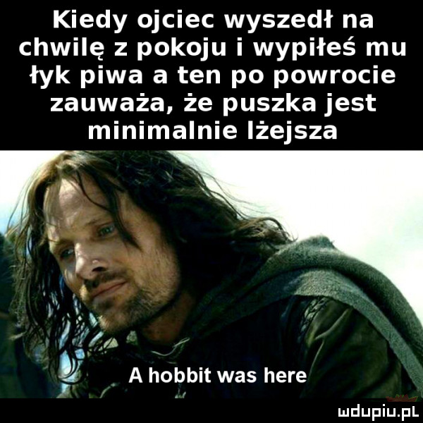 kiedy ojciec wyszedł na chwilę z pokoju i wypiłeś mu łyk piwa a ten po powrocie zauważa że puszka jest minimalnie lżejsza t a hobbit was here