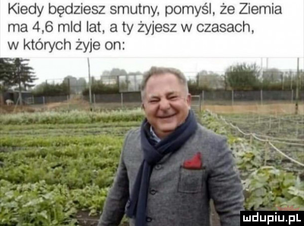 kiedy będziesz smutny. pomyśl że ziemia ma     mld lat a ty żyjesz w czasach. w których żyje on