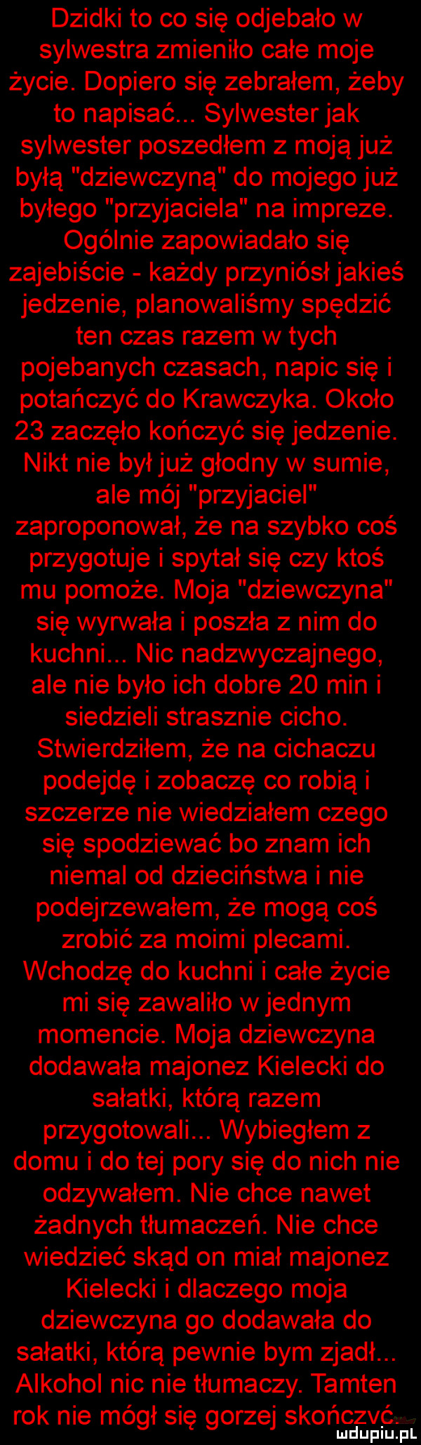 dzidki to co się odjebało w sylwestra zmieniło całe moje życie. dopiero się zebrałem żeby to napisać. sylwesterjak sylwester poszedłem z moją już byłą dziewczyną do mojego już byłego przyjaciela na impreze. ogólnie zapowiadało się zajebiście każdy przyniósłjakieś jedzenie planowaliśmy spędzić ten czas razem w tych pojebanych czasach napic się i potańczyć do krawczyka. około    zaczęło kończyć się jedzenie. nikt nie byłjuż głodny w sumie ale méj przyjaciel zaproponował że na szybko coś przygotuje i spytał się czy ktoś mu pomoże. moja dziewczyna się wygnała i poszła z nim do kuchni. nic nadzwyczajnego ale nie było ich dobre    min i siedzieli strasznie cicho. stwierdziłem że na cichaczu podejdę i zobaczę co robią i szczerze nie wiedziałem czego się spodziewać bo znam ich niemal od dzieciństwa i nie podejrzewałem że mogą coś zrobić za moimi plecami. wchodzę do kuchni i całe życie mi się zawaliło w jednym momencie. moja dziewczyna dodawała majonez kielecki do sałatki którą razem przygotowali. wybiegłem z domu i do tej pory się do nich nie odzywałem. nie chce nawet żadnych tłumaczeń. nie chce wiedzieć skąd on miał majonez kielecki i dlaczego moja dziewczyna go dodawała do sałatki którą pewnie bym zjadł. alkohol nic nie tłumaczy. tamten. abakankami czuć. rok nie mógł się gorze skon