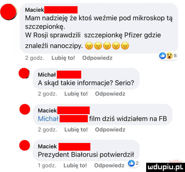 maciek mam nadzieję że ktoś weźmie pod mikroskop tą szczepionkę. w rosji sprawdzili szczepionkę pfizer gdzie znaleźli nanoczipy. cc.  godz. lunięto odpowiedz     michai a skąd takie informacje serio   godz lubię to odpowiedz maciek michai film dziś widziałem na fb   godz lub ę   odpowiedz maciek prezydent białorusi potwierdził igodz lubiewo odpowiedz