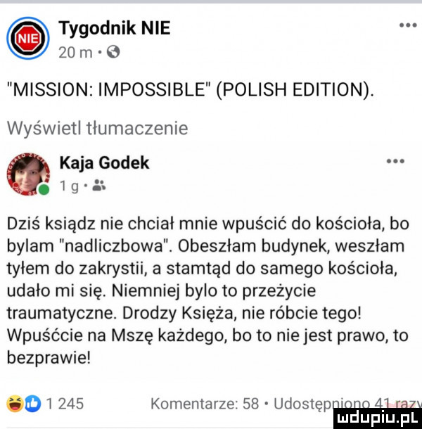 tygodnik nie    m mission impossible polish edition. wyświetl tłumaczenie kaja godek.   g  . dziś ksiądz nie chciał mnie wpuścić do kościoła bo bylam nadliczbowe. obeszłam budynek weszłam tyłem do zakrystii a stamtąd do samego kościoła udało mi się. niemniej bylo to przeżycie traumatyczne. drodzy księża nie róbcie tego wpuśćcie na mszę każdego bo to niejest prawo to bezprawie        komentarze    udostęp on a. abakankami mduplu pl