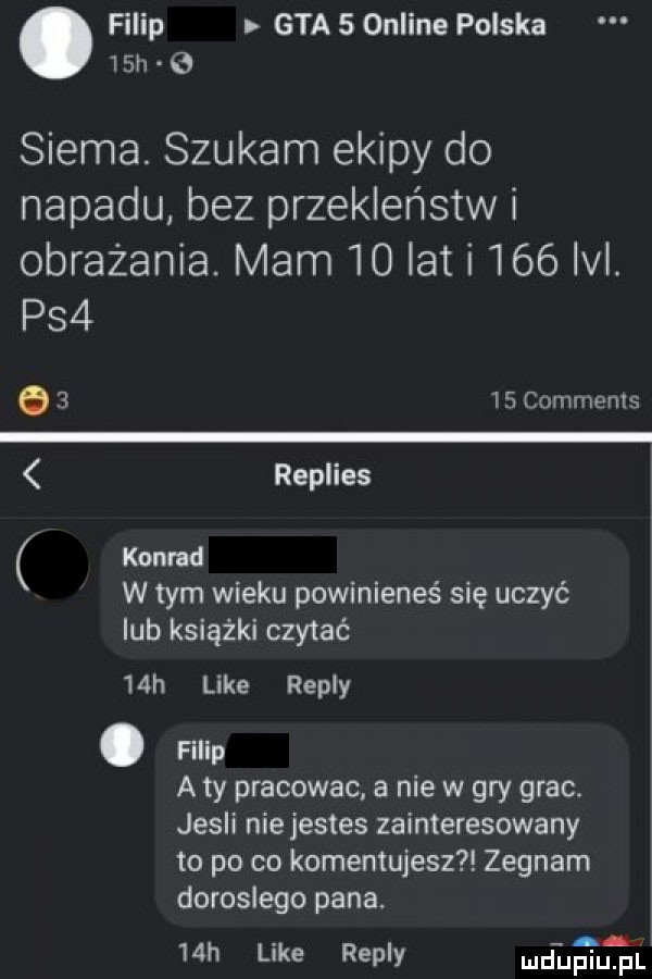 filip gta   online polska   h. siema. szukam ekipy do napadu bez przekleństw i obrażania. mam    let i     ici. ps         comments replies konrad w tym wieku powinieneś się uczyć ub książki czytać   h like repry. filip aty pracowac a nie w gry grac. jesli nie jestes zainteresowany to po co komentujesz żegnam doroslego pana.   h like repry łgał