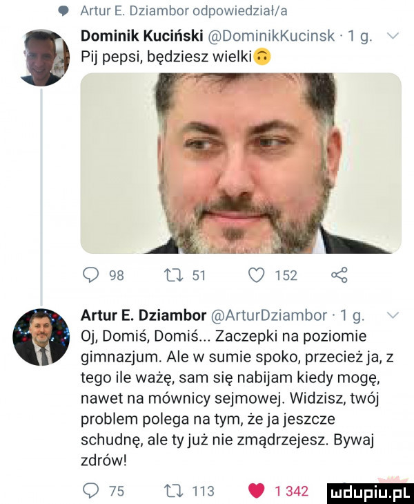artur e. dziambor odpowiedzial a dominik kuciński dominikkucinsk   g. pij pepsi będziesz wielki. q       q     a z artur e. dziambor arturdziambor   g. oj domiś domiś. zaczepki na poziomie gimnazjum ale w sumie spoko przecież ja z tego ile ważę sam się nabijam kiedy moge nawet na mównicy sejmowejł widzisz twój problem polega na tym żela jeszcze schudne ale tyjuz nie zmądrzejesz. bywaj zdrów q