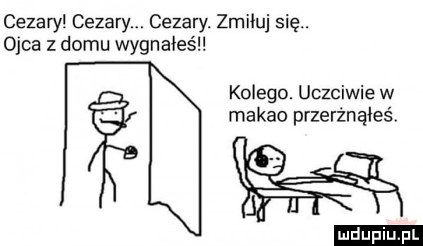 cezary cezary. cezary. zmiłuj się. ojca z domu wygnałeś kolego. uczciwie w makao przerżnąłeś. ludu iu. l