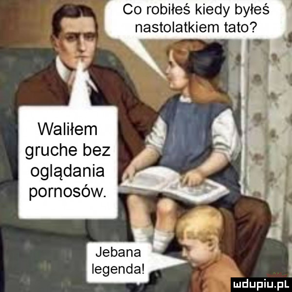 co robiłeś kiedy byłeś nastolatkiem tato waliłem gruche bez oglądania pornosów. jebana legenda