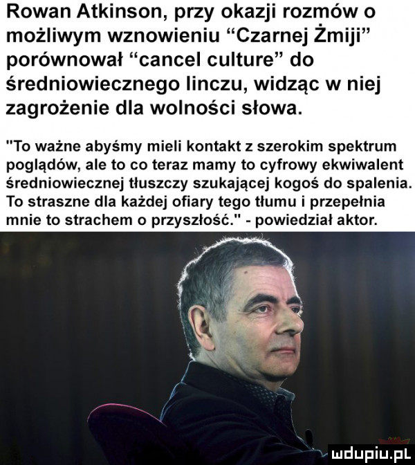 rodan atkinson przy okazji rozmów o możliwym wznowieniu czarnej żmiji porównywał cancel culture do średniowiecznego iinczu widząc w niej zagrożenie dla wolności słowa. to ważne abyśmy mieli kontakt z szerokim spektrum poglądów ale to co teraz mamy to cyfrowy ekwiwalent średniowiecznej tłuszczy szukającej kogoś do spalenia. to straszne dla każdej ofiary tego tłumu i przepełnia mnie to strachem przyszłość powiedział aktor